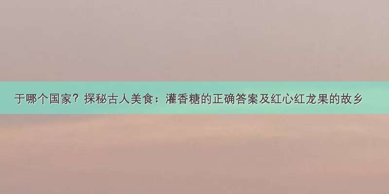 于哪个国家？探秘古人美食：灌香糖的正确答案及红心红龙果的故乡