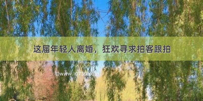 这届年轻人离婚，狂欢寻求拍客跟拍