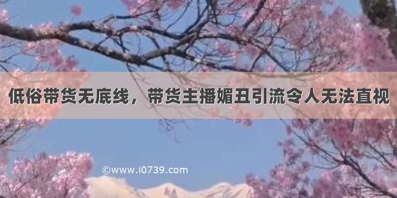 低俗带货无底线，带货主播媚丑引流令人无法直视