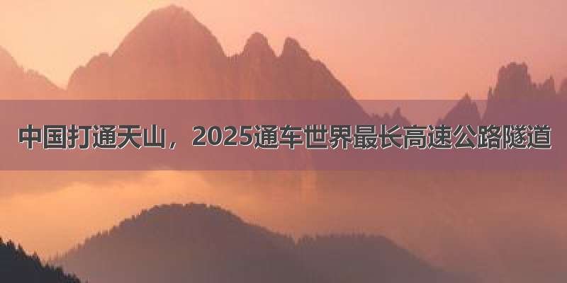 中国打通天山，2025通车世界最长高速公路隧道