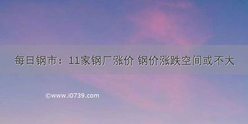 每日钢市：11家钢厂涨价 钢价涨跌空间或不大