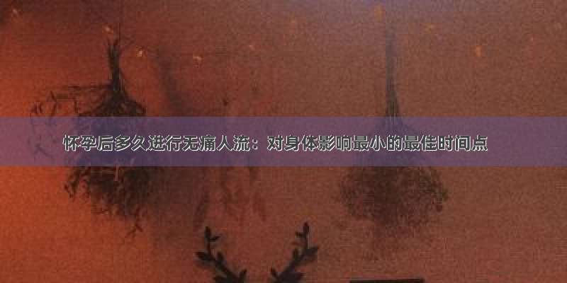 怀孕后多久进行无痛人流：对身体影响最小的最佳时间点