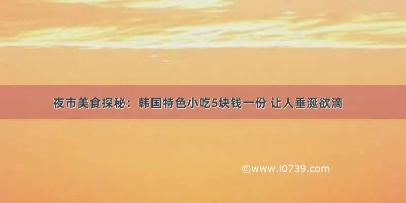 夜市美食探秘：韩国特色小吃5块钱一份 让人垂涎欲滴