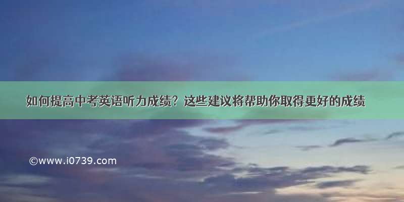 如何提高中考英语听力成绩？这些建议将帮助你取得更好的成绩