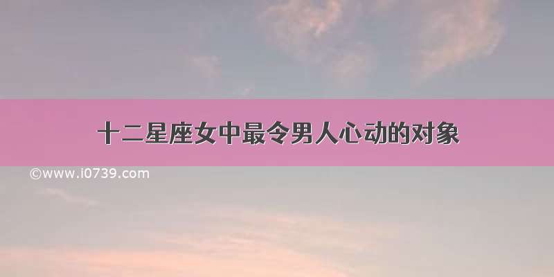 十二星座女中最令男人心动的对象