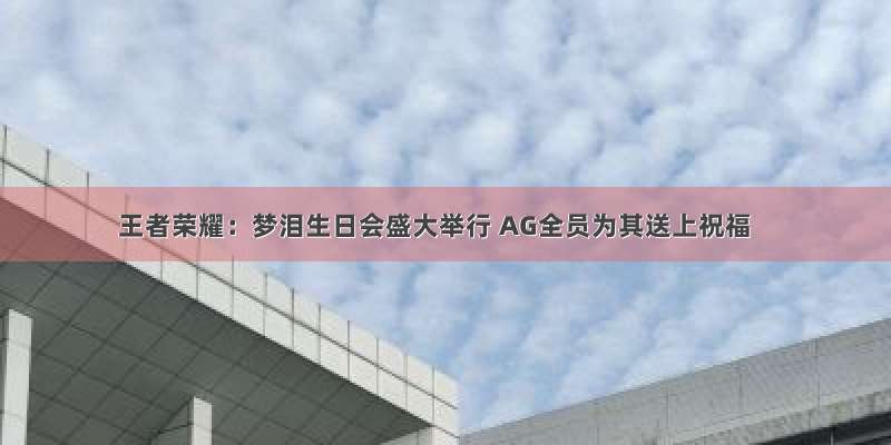 王者荣耀：梦泪生日会盛大举行 AG全员为其送上祝福