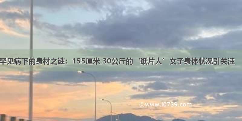 罕见病下的身材之谜：155厘米 30公斤的‘纸片人’女子身体状况引关注