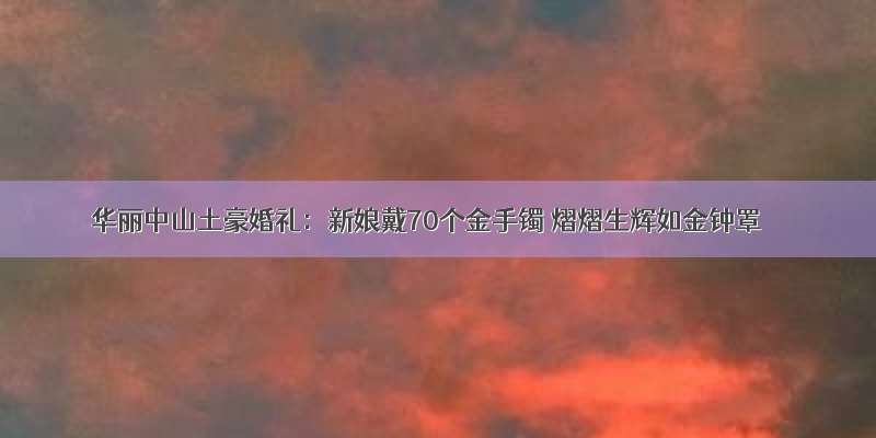 华丽中山土豪婚礼：新娘戴70个金手镯 熠熠生辉如金钟罩