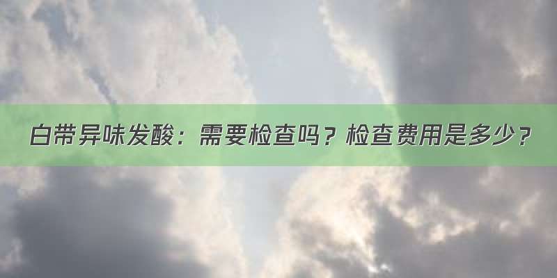 白带异味发酸：需要检查吗？检查费用是多少？