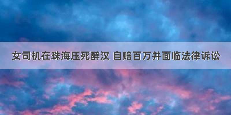 女司机在珠海压死醉汉 自赔百万并面临法律诉讼