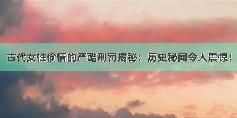 古代女性偷情的严酷刑罚揭秘：历史秘闻令人震惊！