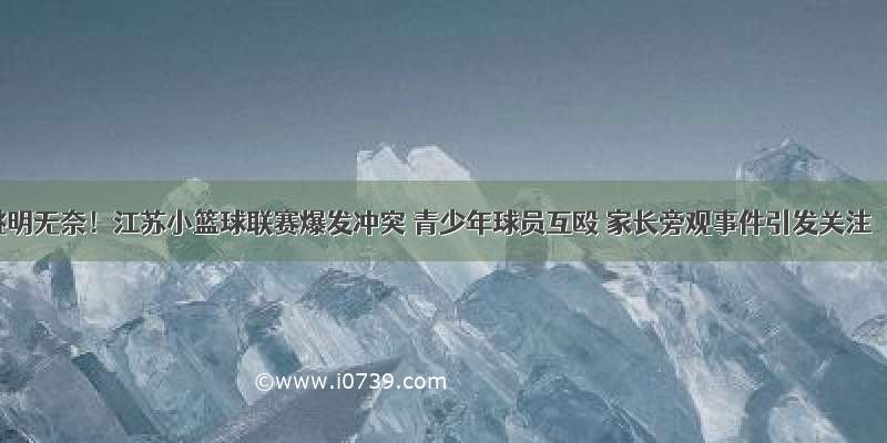 姚明无奈！江苏小篮球联赛爆发冲突 青少年球员互殴 家长旁观事件引发关注