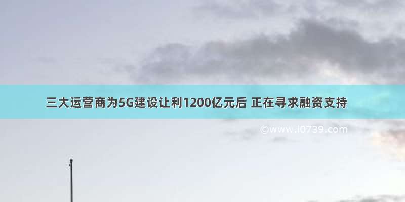 三大运营商为5G建设让利1200亿元后 正在寻求融资支持