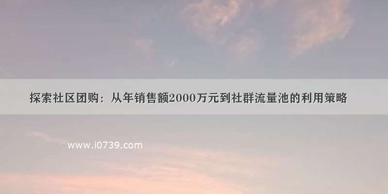 探索社区团购：从年销售额2000万元到社群流量池的利用策略