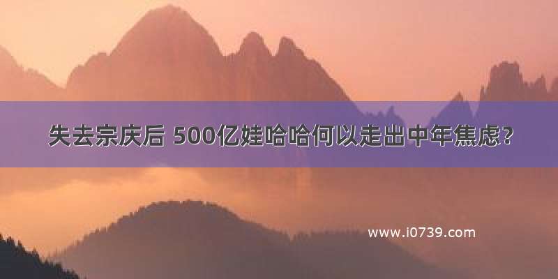 失去宗庆后 500亿娃哈哈何以走出中年焦虑？