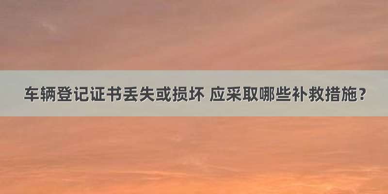 车辆登记证书丢失或损坏 应采取哪些补救措施？