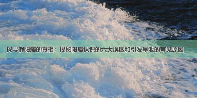 探寻假阳痿的真相：揭秘阳痿认识的六大误区和引发早泄的常见原因