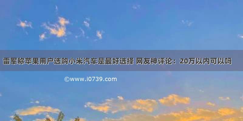 雷军称苹果用户选购小米汽车是最好选择 网友神评论：20万以内可以吗