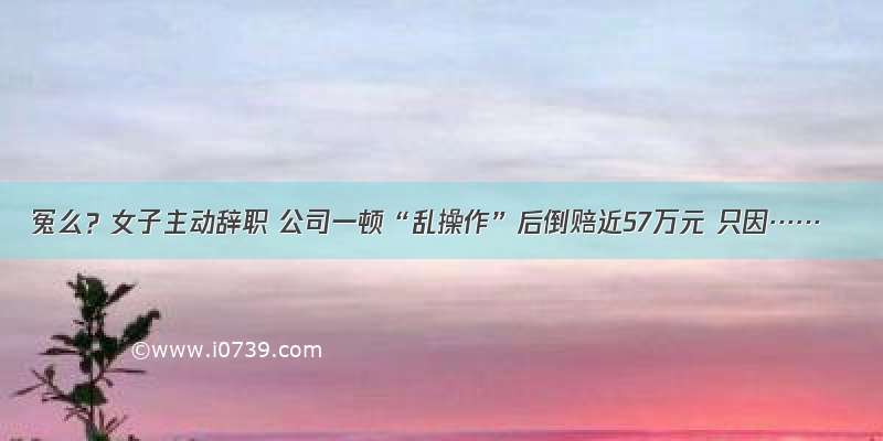 冤么？女子主动辞职 公司一顿“乱操作”后倒赔近57万元 只因……