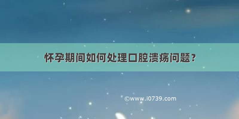 怀孕期间如何处理口腔溃疡问题？