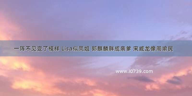 一阵不见变了模样 Lisa似凤姐 郭麒麟胖成亲爹 宋威龙像周渝民