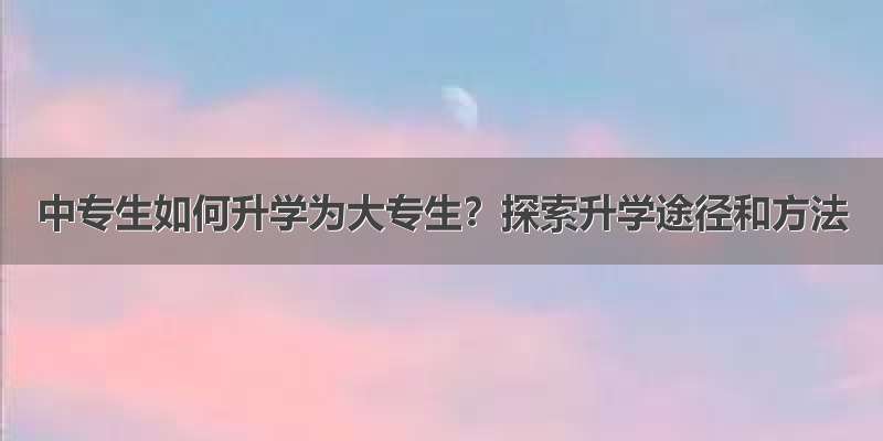 中专生如何升学为大专生？探索升学途径和方法