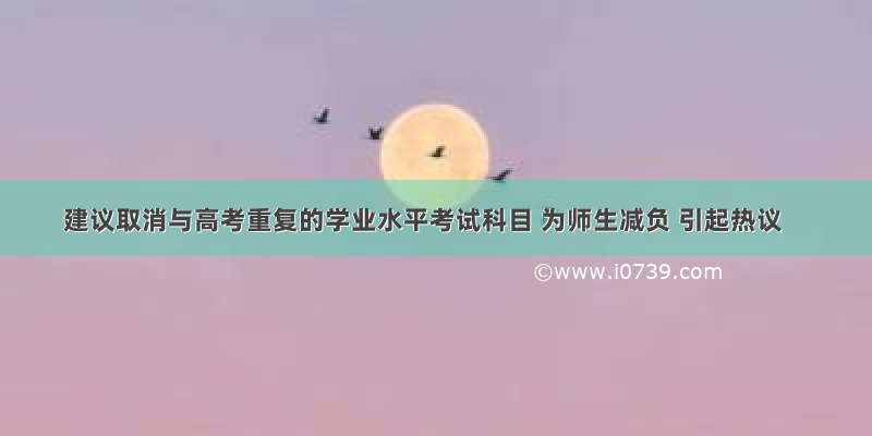 建议取消与高考重复的学业水平考试科目 为师生减负 引起热议