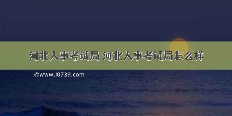 河北人事考试局 河北人事考试局怎么样