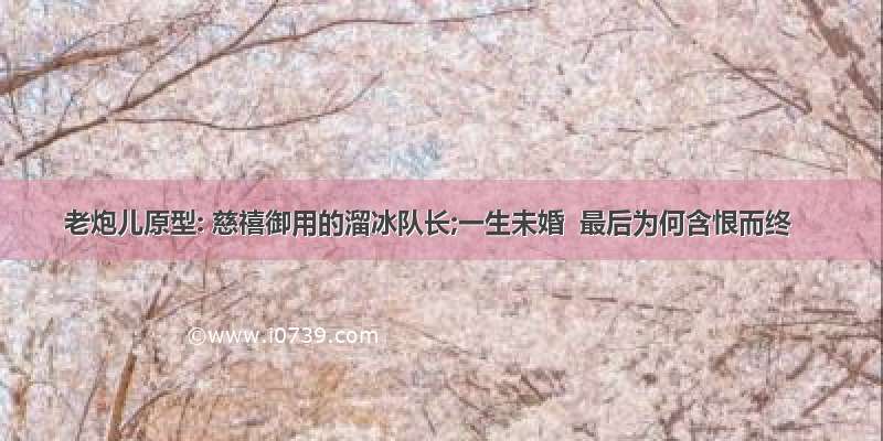 老炮儿原型: 慈禧御用的溜冰队长;一生未婚  最后为何含恨而终