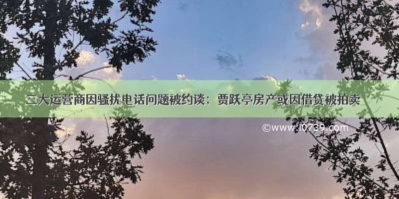 三大运营商因骚扰电话问题被约谈；贾跃亭房产或因借贷被拍卖