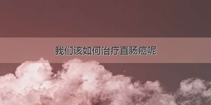 我们该如何治疗直肠癌呢