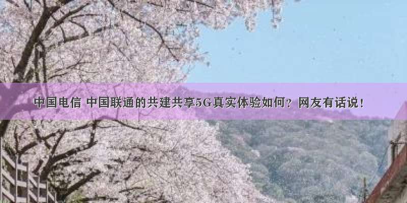 中国电信 中国联通的共建共享5G真实体验如何？网友有话说！