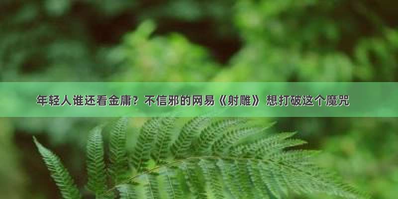 年轻人谁还看金庸？不信邪的网易《射雕》 想打破这个魔咒