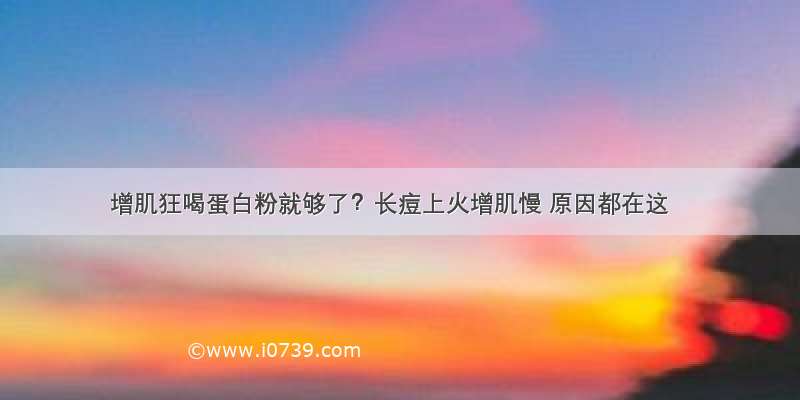 增肌狂喝蛋白粉就够了？长痘上火增肌慢 原因都在这