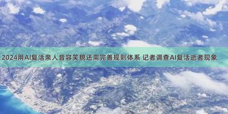 2024用AI复活亲人音容笑貌还需完善规则体系 记者调查AI复活逝者现象