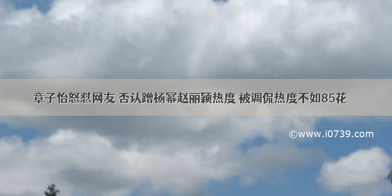 章子怡怒怼网友 否认蹭杨幂赵丽颖热度 被调侃热度不如85花