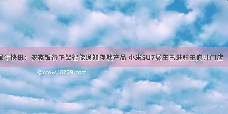 犀牛快讯：多家银行下架智能通知存款产品 小米SU7展车已进驻王府井门店