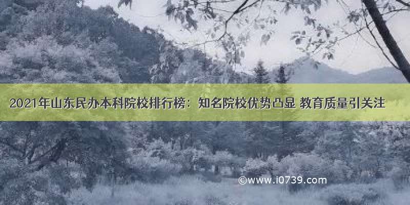 2021年山东民办本科院校排行榜：知名院校优势凸显 教育质量引关注