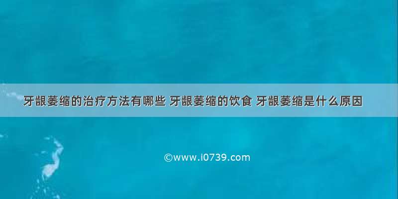 牙龈萎缩的治疗方法有哪些 牙龈萎缩的饮食 牙龈萎缩是什么原因