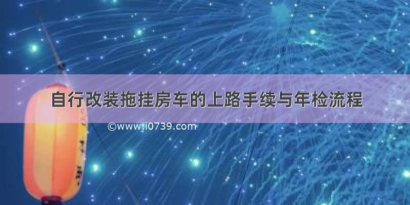 自行改装拖挂房车的上路手续与年检流程