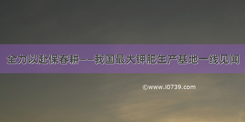 全力以赴保春耕——我国最大钾肥生产基地一线见闻