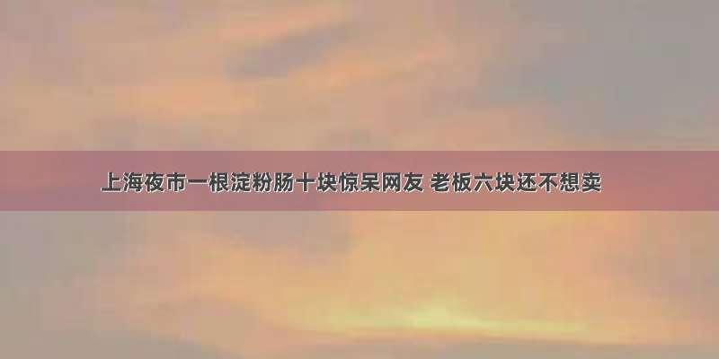 上海夜市一根淀粉肠十块惊呆网友 老板六块还不想卖