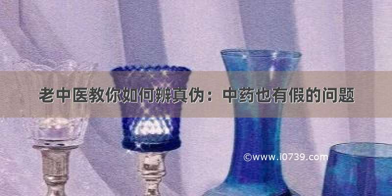 老中医教你如何辨真伪：中药也有假的问题