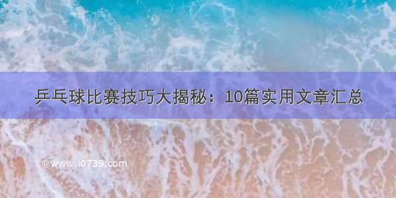 乒乓球比赛技巧大揭秘：10篇实用文章汇总