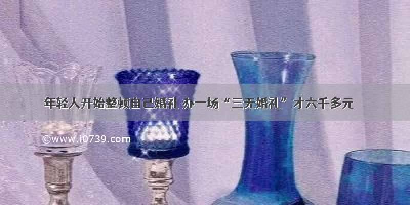 年轻人开始整顿自己婚礼 办一场“三无婚礼”才六千多元