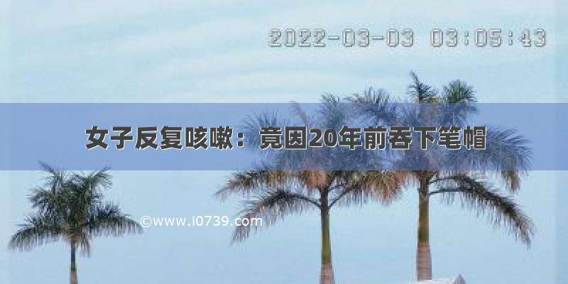 女子反复咳嗽：竟因20年前吞下笔帽