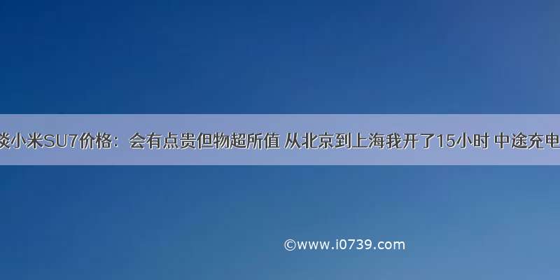 雷军再谈小米SU7价格：会有点贵但物超所值 从北京到上海我开了15小时 中途充电两次