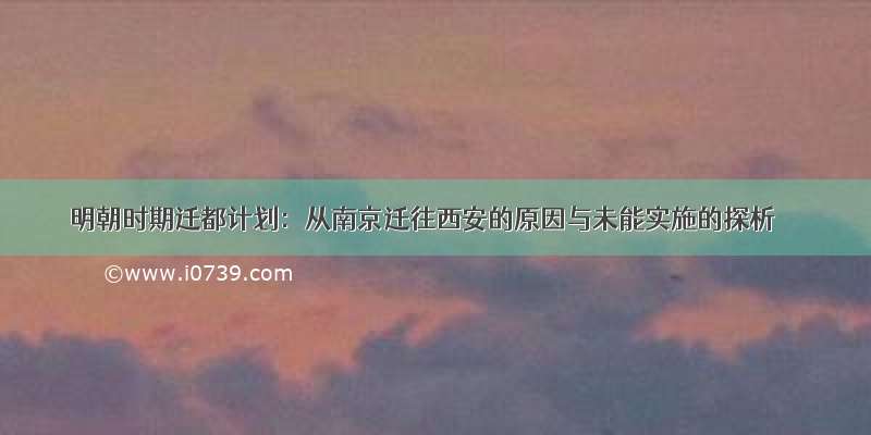 明朝时期迁都计划：从南京迁往西安的原因与未能实施的探析