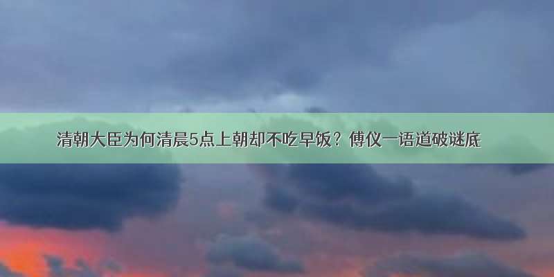 清朝大臣为何清晨5点上朝却不吃早饭？傅仪一语道破谜底