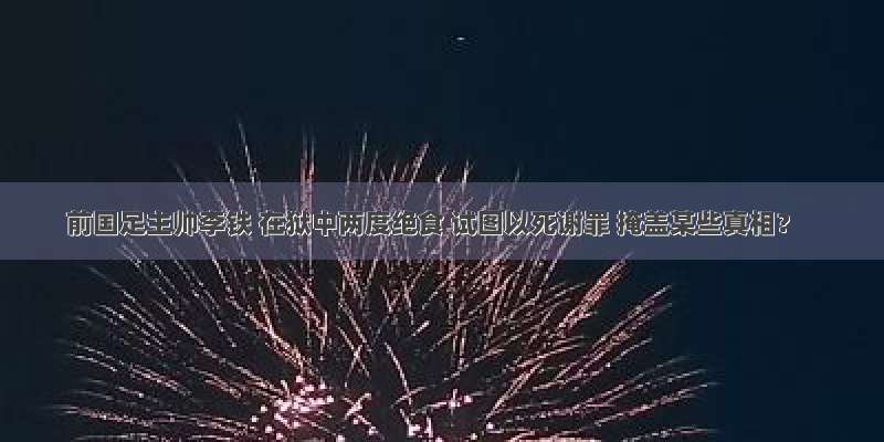 前国足主帅李铁 在狱中两度绝食 试图以死谢罪 掩盖某些真相？